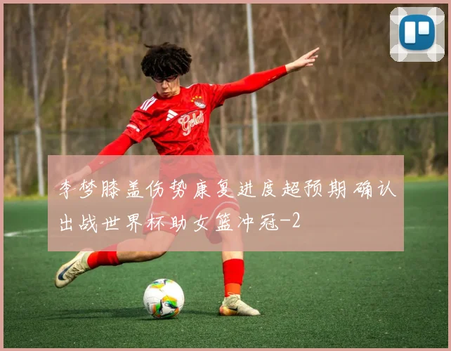 李梦膝盖伤势康复进度超预期 确认出战世界杯助女篮冲冠