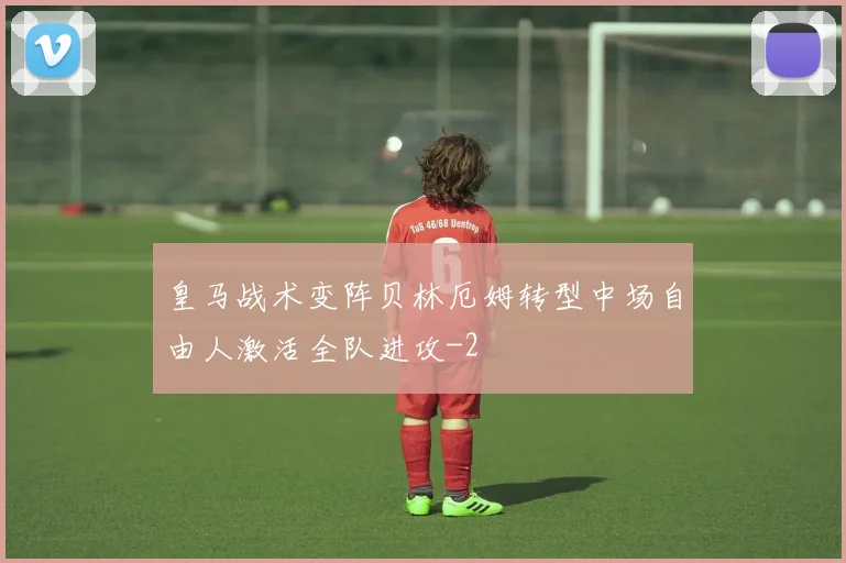 皇马战术变阵贝林厄姆转型中场自由人激活全队进攻
