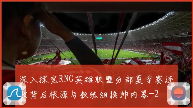 深入探究RNG英雄联盟分部夏季赛连败背后根源与教练组换帅内幕