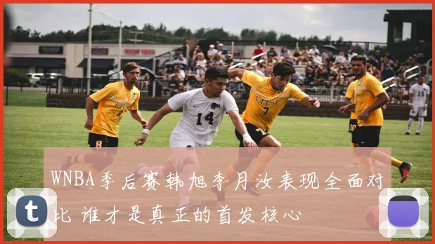 WNBA季后赛韩旭李月汝表现全面对比 谁才是真正的首发核心
