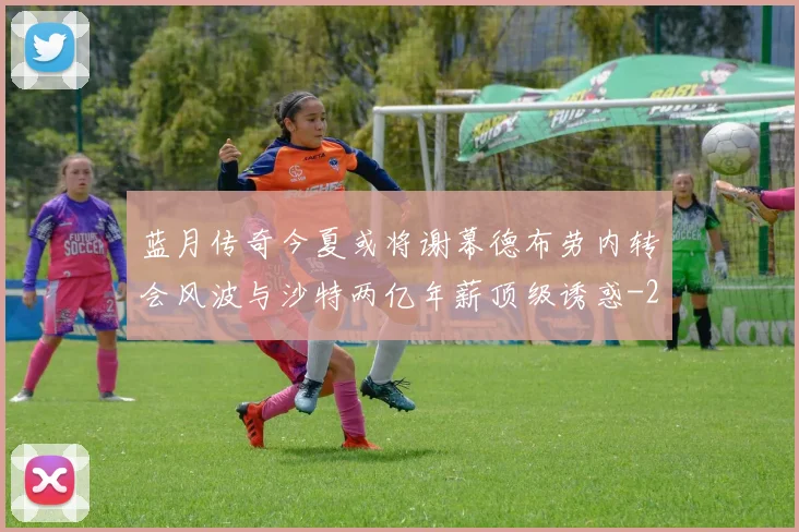 蓝月传奇今夏或将谢幕德布劳内转会风波与沙特两亿年薪顶级诱惑