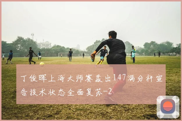 丁俊晖上海大师赛轰出147满分杆宣告技术状态全面复苏
