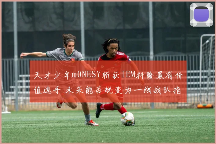 天才少年m0NESY斩获IEM科隆最有价值选手 未来能否蜕变为一线战队指挥核心