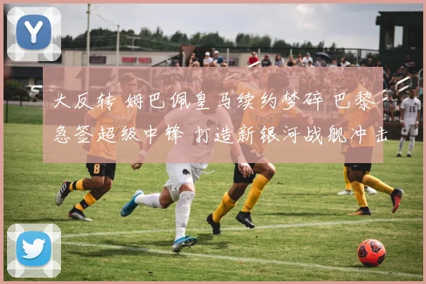 大反转 姆巴佩皇马续约梦碎 巴黎急签超级中锋 打造新银河战舰冲击欧冠