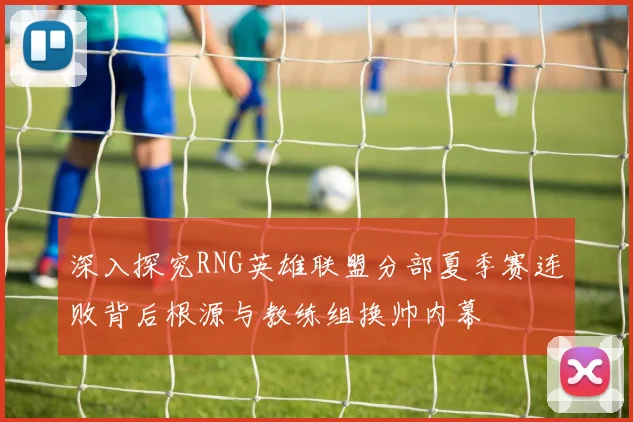 深入探究RNG英雄联盟分部夏季赛连败背后根源与教练组换帅内幕