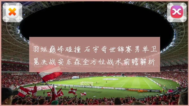 羽坛巅峰碰撞 石宇奇世锦赛男单卫冕决战安东森全方位战术前瞻解析