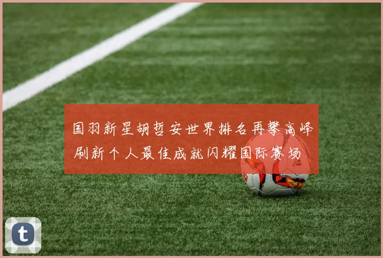 国羽新星胡哲安世界排名再攀高峰 刷新个人最佳成就闪耀国际赛场
