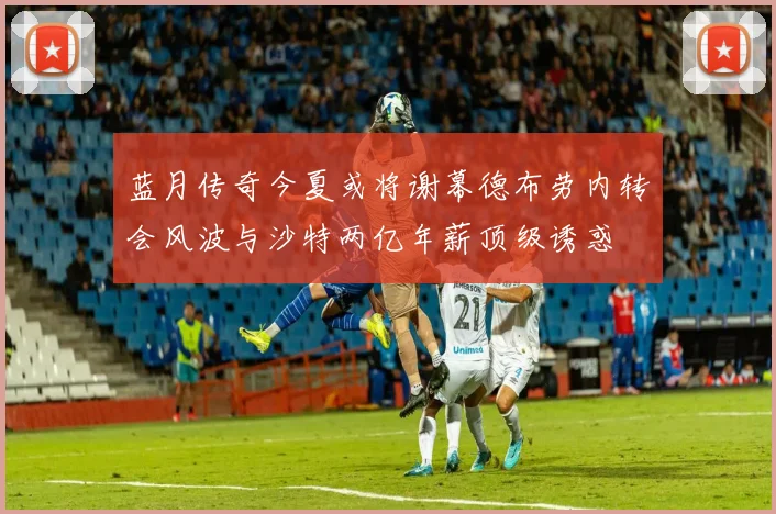 蓝月传奇今夏或将谢幕德布劳内转会风波与沙特两亿年薪顶级诱惑