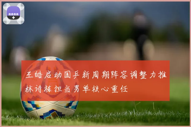 王皓启动国乒新周期阵容调整力推林诗栋担当男单核心重任