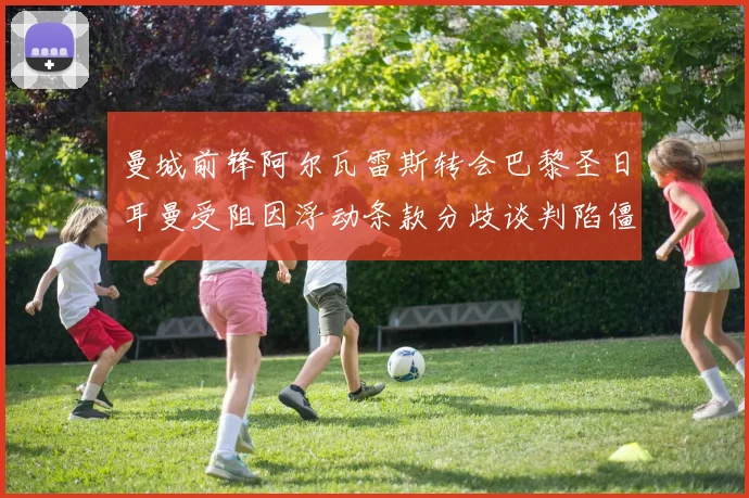 曼城前锋阿尔瓦雷斯转会巴黎圣日耳曼受阻因浮动条款分歧谈判陷僵局