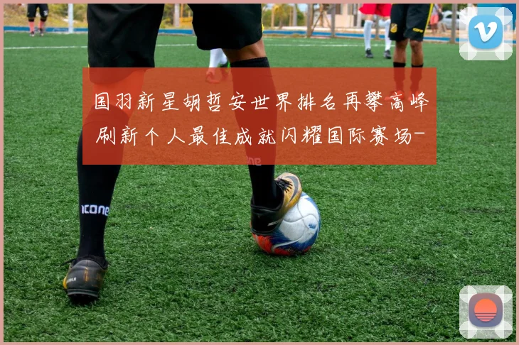 国羽新星胡哲安世界排名再攀高峰 刷新个人最佳成就闪耀国际赛场