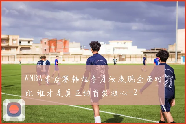 WNBA季后赛韩旭李月汝表现全面对比 谁才是真正的首发核心
