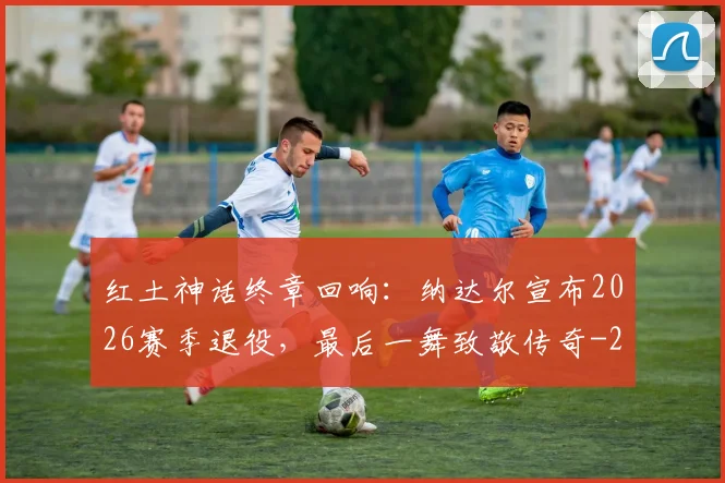 红土神话终章回响：纳达尔宣布2026赛季退役，最后一舞致敬传奇