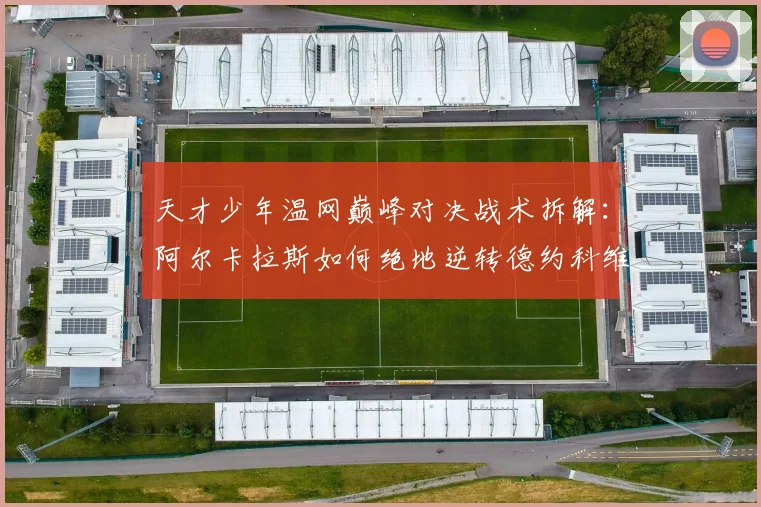 天才少年温网巅峰对决战术拆解:阿尔卡拉斯如何绝地逆转德约科维奇