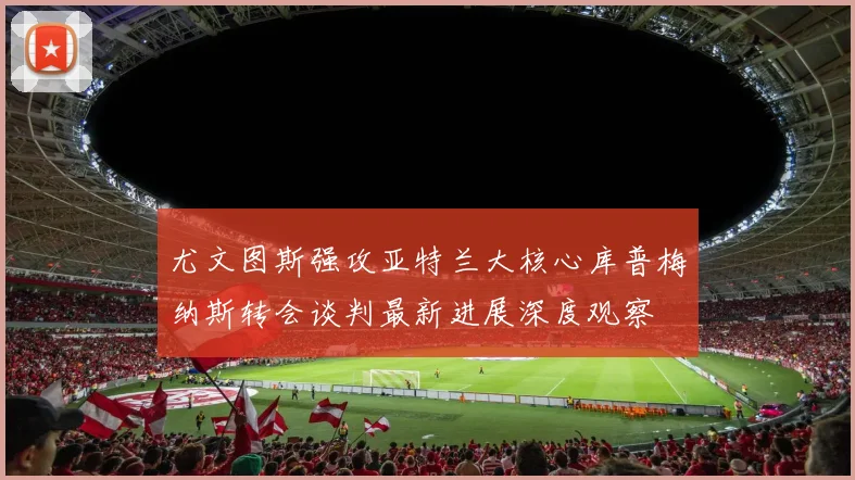 尤文图斯强攻亚特兰大核心库普梅纳斯转会谈判最新进展深度观察