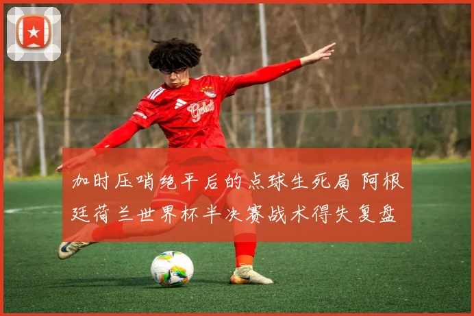 加时压哨绝平后的点球生死局 阿根廷荷兰世界杯半决赛战术得失复盘
