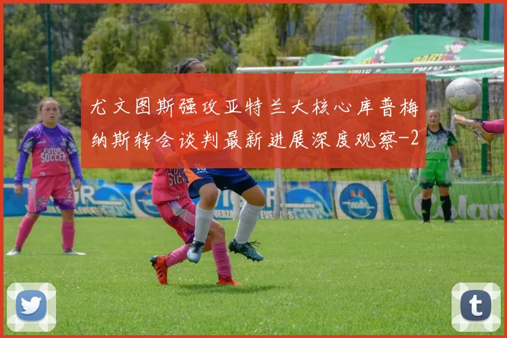 尤文图斯强攻亚特兰大核心库普梅纳斯转会谈判最新进展深度观察