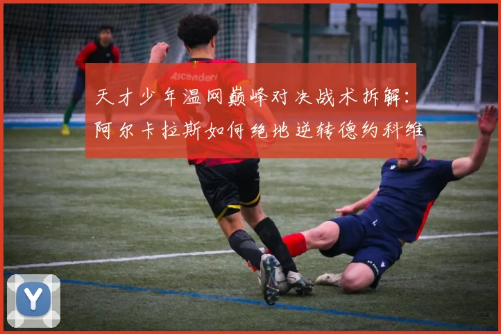 天才少年温网巅峰对决战术拆解：阿尔卡拉斯如何绝地逆转德约科维奇