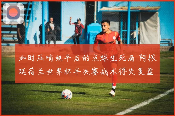 加时压哨绝平后的点球生死局 阿根廷荷兰世界杯半决赛战术得失复盘