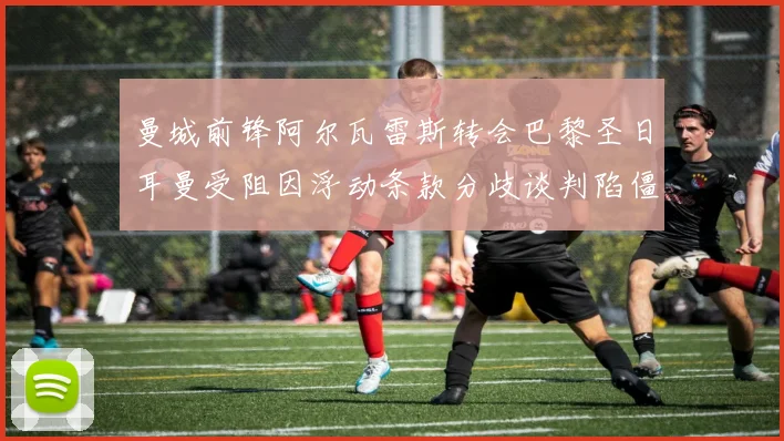 曼城前锋阿尔瓦雷斯转会巴黎圣日耳曼受阻因浮动条款分歧谈判陷僵局