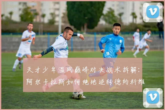 天才少年温网巅峰对决战术拆解:阿尔卡拉斯如何绝地逆转德约科维奇