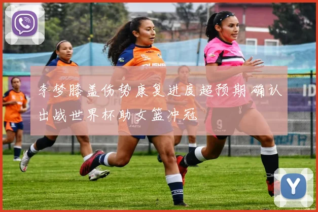 李梦膝盖伤势康复进度超预期 确认出战世界杯助女篮冲冠