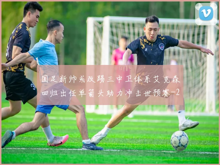 国足新帅或改踢三中卫体系艾克森回归出任单箭头助力冲击世预赛