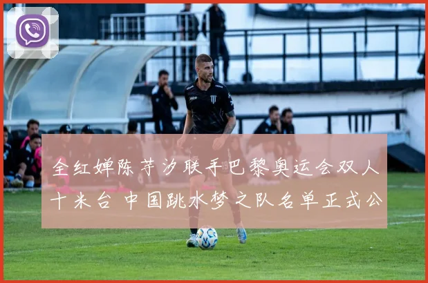 全红婵陈芋汐联手巴黎奥运会双人十米台 中国跳水梦之队名单正式公布全力冲金